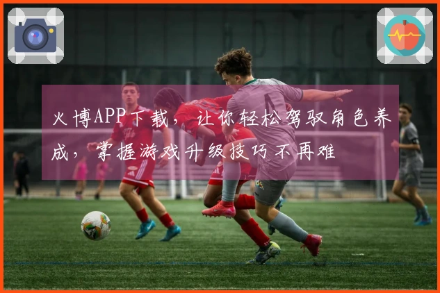 火博APP下载，让你轻松驾驭角色养成，掌握游戏升级技巧不再难