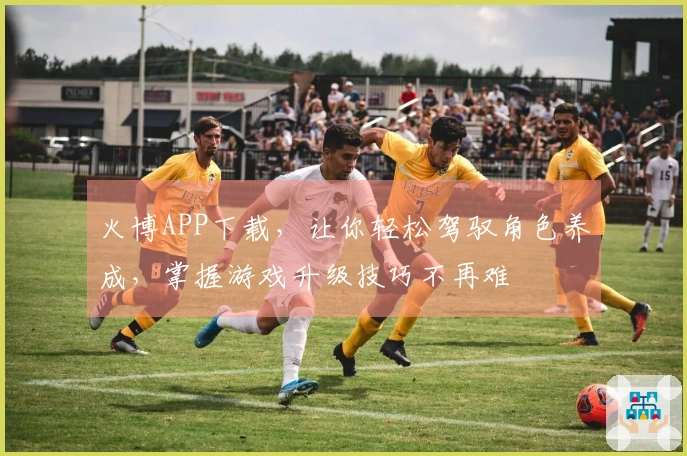 火博APP下载，让你轻松驾驭角色养成，掌握游戏升级技巧不再难