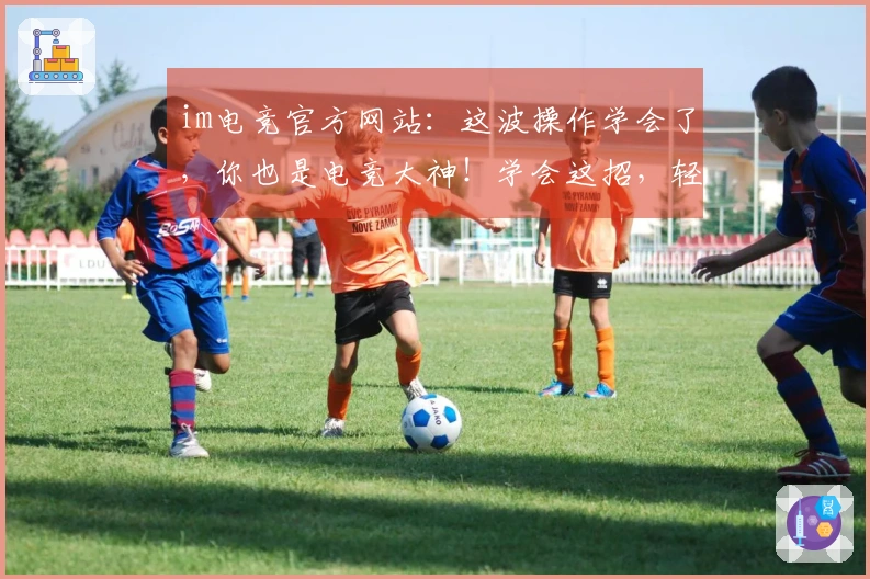 im电竞官方网站：这波操作学会了，你也是电竞大神！学会这招，轻松上分不是梦！