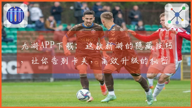 九游APP下载：这款新游的隐藏技巧，让你告别卡关，高效升级的秘密武器