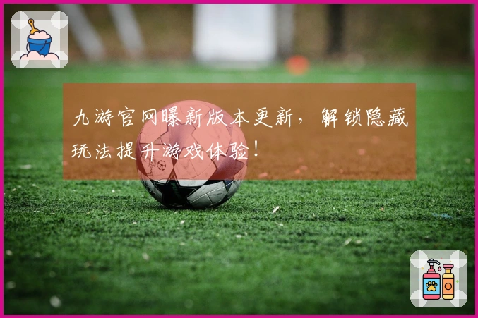 九游官网曝新版本更新，解锁隐藏玩法提升游戏体验！